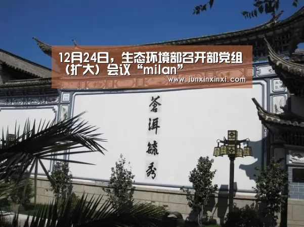 12月24日,生态环境部召开部党组(扩大)会议“milan”(图2) 米兰